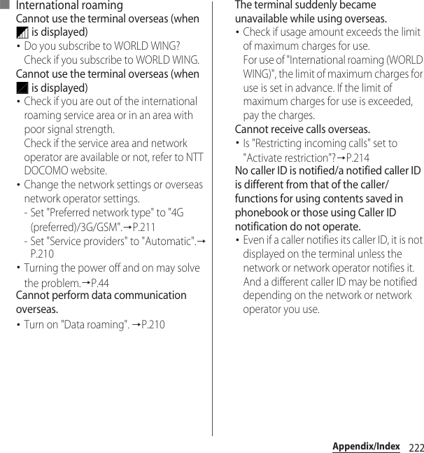 222Appendix/Index■ International roamingCannot use the terminal overseas (when  is displayed)･Do you subscribe to WORLD WING?Check if you subscribe to WORLD WING.Cannot use the terminal overseas (when  is displayed)･Check if you are out of the international roaming service area or in an area with poor signal strength.Check if the service area and network operator are available or not, refer to NTT DOCOMO website.･Change the network settings or overseas network operator settings.- Set &quot;Preferred network type&quot; to &quot;4G (preferred)/3G/GSM&quot;.→P.211- Set &quot;Service providers&quot; to &quot;Automatic&quot;.→P.210･Turning the power off and on may solve the problem.→P.44Cannot perform data communication overseas.･Turn on &quot;Data roaming&quot;. →P.210The terminal suddenly became unavailable while using overseas.･Check if usage amount exceeds the limit of maximum charges for use.For use of &quot;International roaming (WORLD WING)&quot;, the limit of maximum charges for use is set in advance. If the limit of maximum charges for use is exceeded, pay the charges.Cannot receive calls overseas.･Is &quot;Restricting incoming calls&quot; set to &quot;Activate restriction&quot;?→P.214No caller ID is notified/a notified caller ID is different from that of the caller/functions for using contents saved in phonebook or those using Caller ID notification do not operate.･Even if a caller notifies its caller ID, it is not displayed on the terminal unless the network or network operator notifies it. And a different caller ID may be notified depending on the network or network operator you use.