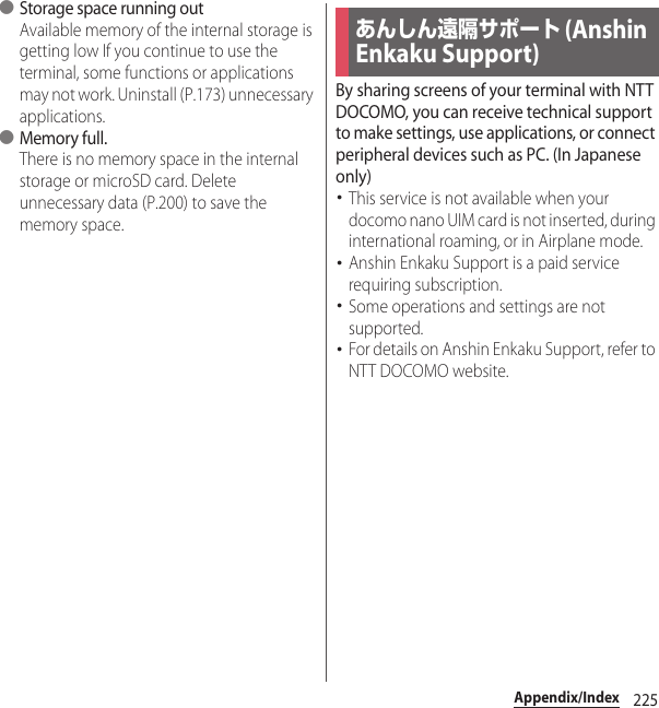 225Appendix/Index●Storage space running outAvailable memory of the internal storage is getting low If you continue to use the terminal, some functions or applications may not work. Uninstall (P.173) unnecessary applications.●Memory full.There is no memory space in the internal storage or microSD card. Delete unnecessary data (P.200) to save the memory space.By sharing screens of your terminal with NTT DOCOMO, you can receive technical support to make settings, use applications, or connect peripheral devices such as PC. (In Japanese only)･This service is not available when your docomo nano UIM card is not inserted, during international roaming, or in Airplane mode.･Anshin Enkaku Support is a paid service requiring subscription.･Some operations and settings are not supported.･For details on Anshin Enkaku Support, refer to NTT DOCOMO website.あんしん遠隔サポート (Anshin Enkaku Support)