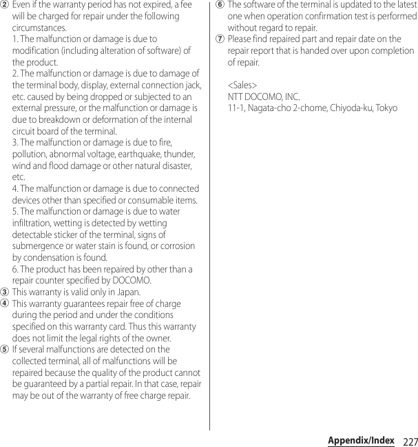 227Appendix/IndexbEven if the warranty period has not expired, a fee will be charged for repair under the following circumstances. 1. The malfunction or damage is due to modification (including alteration of software) of the product. 2. The malfunction or damage is due to damage of the terminal body, display, external connection jack, etc. caused by being dropped or subjected to an external pressure, or the malfunction or damage is due to breakdown or deformation of the internal circuit board of the terminal. 3. The malfunction or damage is due to fire, pollution, abnormal voltage, earthquake, thunder, wind and flood damage or other natural disaster, etc. 4. The malfunction or damage is due to connected devices other than specified or consumable items. 5. The malfunction or damage is due to water infiltration, wetting is detected by wetting detectable sticker of the terminal, signs of submergence or water stain is found, or corrosion by condensation is found. 6. The product has been repaired by other than a repair counter specified by DOCOMO.cThis warranty is valid only in Japan.dThis warranty guarantees repair free of charge during the period and under the conditions specified on this warranty card. Thus this warranty does not limit the legal rights of the owner.eIf several malfunctions are detected on the collected terminal, all of malfunctions will be repaired because the quality of the product cannot be guaranteed by a partial repair. In that case, repair may be out of the warranty of free charge repair.fThe software of the terminal is updated to the latest one when operation confirmation test is performed without regard to repair.gPlease find repaired part and repair date on the repair report that is handed over upon completion of repair. &lt;Sales&gt;NTT DOCOMO, INC.11-1, Nagata-cho 2-chome, Chiyoda-ku, Tokyo