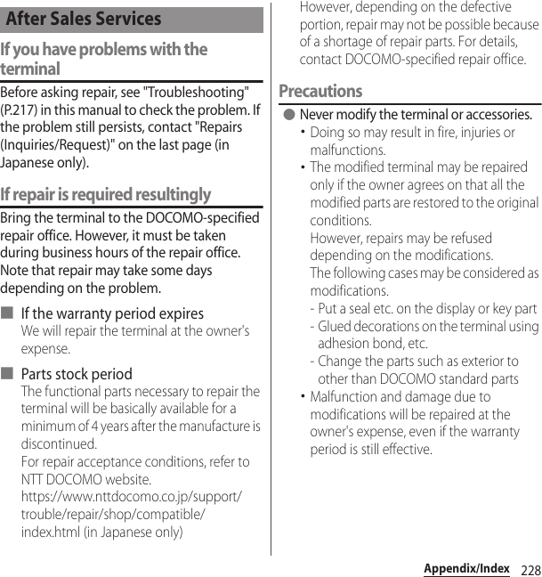 228Appendix/IndexIf you have problems with the terminalBefore asking repair, see &quot;Troubleshooting&quot; (P.217) in this manual to check the problem. If the problem still persists, contact &quot;Repairs (Inquiries/Request)&quot; on the last page (in Japanese only).If repair is required resultinglyBring the terminal to the DOCOMO-specified repair office. However, it must be taken during business hours of the repair office. Note that repair may take some days depending on the problem.■ If the warranty period expiresWe will repair the terminal at the owner&apos;s expense.■ Parts stock periodThe functional parts necessary to repair the terminal will be basically available for a minimum of 4 years after the manufacture is discontinued.For repair acceptance conditions, refer to NTT DOCOMO website.https://www.nttdocomo.co.jp/support/trouble/repair/shop/compatible/index.html (in Japanese only)However, depending on the defective portion, repair may not be possible because of a shortage of repair parts. For details, contact DOCOMO-specified repair office.Precautions●Never modify the terminal or accessories.･Doing so may result in fire, injuries or malfunctions.･The modified terminal may be repaired only if the owner agrees on that all the modified parts are restored to the original conditions.However, repairs may be refused depending on the modifications.The following cases may be considered as modifications.- Put a seal etc. on the display or key part- Glued decorations on the terminal using adhesion bond, etc.- Change the parts such as exterior to other than DOCOMO standard parts･Malfunction and damage due to modifications will be repaired at the owner&apos;s expense, even if the warranty period is still effective.After Sales Services