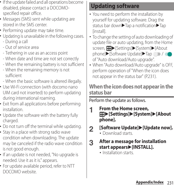 231Appendix/Index･If the update failed and all operations become disabled, please contact a DOCOMO-specified repair office.･Messages (SMS) sent while updating are stored in the SMS center.･Performing update may take time.･Updating is unavailable in the following cases.-During a call- Out of service area- Tethering in use as an access point- When date and time are not set correctly- When the remaining battery is not sufficient- When the remaining memory is not sufficient- When the basic software is altered illegally.･Use Wi-Fi connection (with docomo nano UIM card not inserted) to perform updating during international roaming.･Exit from all applications before performing installation.･Update the software with the battery fully charged.･Do not turn off the terminal while updating.･Stay in a place with strong radio wave condition when downloading. The update may be canceled if the radio wave condition is not good enough.･If an update is not needed, &quot;No upgrade is needed. Use it as it is.&quot; appears.･For update available period, refer to NTT DOCOMO website.･You need to perform the installation by yourself for updating software. Drag the status bar downuTap a notificationuTap [install].･To change the setting of auto downloading of update file or auto updating, from the Home screen, u[Settings]u[System]u[About phone]u[Software Update]uTap  /  of &quot;Auto download/Auto upgrade&quot;.･When &quot;Auto download/Auto upgrade&quot; is OFF, perform operation of &quot;When the icon does not appear in the status bar&quot; (P.231).When the icon does not appear in the status barPerform the update as follows.1From the Home screen, u[Settings]u[System]u[About phone].2[Software Update]u[Update now].･Download starts.3After a message for installation start appearsu[INSTALL].･Installation starts.Updating software