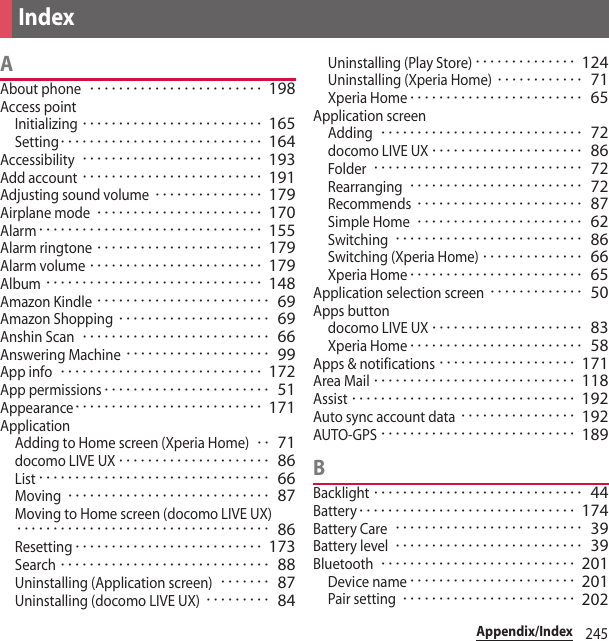 245Appendix/IndexAAbout phone････････････････････････ 198Access pointInitializing･････････････････････････ 165Setting････････････････････････････ 164Accessibility･････････････････････････ 193Add account･････････････････････････ 191Adjusting sound volume･･･････････････ 179Airplane mode･･･････････････････････ 170Alarm･･･････････････････････････････ 155Alarm ringtone･･･････････････････････ 179Alarm volume････････････････････････ 179Album･･････････････････････････････ 148Amazon Kindle････････････････････････ 69Amazon Shopping･････････････････････ 69Anshin Scan･･････････････････････････ 66Answering Machine････････････････････ 99App info････････････････････････････ 172App permissions･･･････････････････････ 51Appearance･･････････････････････････ 171ApplicationAdding to Home screen (Xperia Home)･･ 71docomo LIVE UX･････････････････････ 86List････････････････････････････････ 66Moving････････････････････････････ 87Moving to Home screen (docomo LIVE UX)･･･････････････････････････････････ 86Resetting･･････････････････････････ 173Search･････････････････････････････ 88Uninstalling (Application screen)･･･････ 87Uninstalling (docomo LIVE UX)･････････ 84Uninstalling (Play Store)･･････････････ 124Uninstalling (Xperia Home)････････････ 71Xperia Home････････････････････････ 65Application screenAdding････････････････････････････ 72docomo LIVE UX･････････････････････ 86Folder･････････････････････････････ 72Rearranging････････････････････････ 72Recommends･･･････････････････････ 87Simple Home･･･････････････････････ 62Switching･･････････････････････････ 86Switching (Xperia Home)･･････････････ 66Xperia Home････････････････････････ 65Application selection screen･････････････ 50Apps buttondocomo LIVE UX･････････････････････ 83Xperia Home････････････････････････ 58Apps &amp; notifications･･･････････････････ 171Area Mail････････････････････････････ 118Assist･･･････････････････････････････ 192Auto sync account data････････････････ 192AUTO-GPS･･･････････････････････････ 189BBacklight･････････････････････････････ 44Battery･･････････････････････････････ 174Battery Care･･････････････････････････ 39Battery level･･････････････････････････ 39Bluetooth･･･････････････････････････ 201Device name･･･････････････････････ 201Pair setting････････････････････････ 202Index