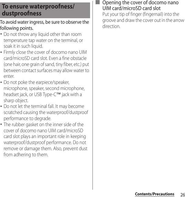 26Contents/PrecautionsTo avoid water ingress, be sure to observe the following points.･Do not throw any liquid other than room temperature tap water on the terminal, or soak it in such liquid.･Firmly close the cover of docomo nano UIM card/microSD card slot. Even a fine obstacle (one hair, one grain of sand, tiny fiber, etc.) put between contact surfaces may allow water to enter.･Do not poke the earpiece/speaker, microphone, speaker, second microphone, headset jack, or USB Type-C™ jack with a sharp object.･Do not let the terminal fall. It may become scratched causing the waterproof/dustproof performance to degrade.･The rubber gasket on the inner side of the cover of docomo nano UIM card/microSD card slot plays an important role in keeping waterproof/dustproof performance. Do not remove or damage them. Also, prevent dust from adhering to them.■ Opening the cover of docomo nano UIM card/microSD card slotPut your tip of finger (fingernail) into the groove and draw the cover out in the arrow direction.To ensure waterproofness/dustproofness