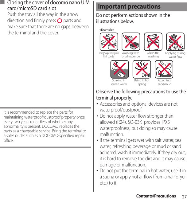 27Contents/Precautions■ Closing the cover of docomo nano UIM card/microSD card slotPush the tray all the way in the arrow direction and firmly press   parts and make sure that there are no gaps between the terminal and the cover.It is recommended to replace the parts for maintaining waterproof/dustproof property once every two years regardless of whether any abnormality is present. DOCOMO replaces the parts as a chargeable service. Bring the terminal to a sales outlet such as a DOCOMO-specified repair office.Do not perform actions shown in the illustrations below.Observe the following precautions to use the terminal properly.･Accessories and optional devices are not waterproof/dustproof.･Do not apply water flow stronger than allowed (P.24). SO-03K  provides IPX5 waterproofness, but doing so may cause malfunction.･If the terminal gets wet with salt water, sea water, refreshing beverage or mud or sand adhered, wash it immediately. If they dry out, it is hard to remove the dirt and it may cause damage or malfunction.･Do not put the terminal in hot water, use it in a sauna or apply hot airflow (from a hair dryer etc.) to it.Important precautions&lt;Example&gt;Washing with brush/spongeUsing Soap/Detergent/Bath powderMachine-washingApplying strong water owSoaking in ocean waterUsing in hot springAttaching sand/mud