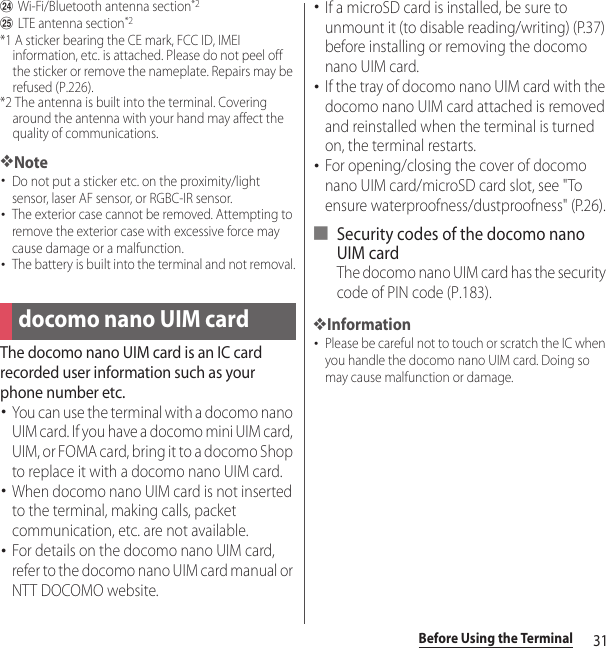 31Before Using the TerminalxWi-Fi/Bluetooth antenna section*2yLTE antenna section*2*1 A sticker bearing the CE mark, FCC ID, IMEI information, etc. is attached. Please do not peel off the sticker or remove the nameplate. Repairs may be refused (P.226).*2 The antenna is built into the terminal. Covering around the antenna with your hand may affect the quality of communications.❖Note･Do not put a sticker etc. on the proximity/light sensor, laser AF sensor, or RGBC-IR sensor.･The exterior case cannot be removed. Attempting to remove the exterior case with excessive force may cause damage or a malfunction.･The battery is built into the terminal and not removal.The docomo nano UIM card is an IC card recorded user information such as your phone number etc.･You can use the terminal with a docomo nano UIM card. If you have a docomo mini UIM card, UIM, or FOMA card, bring it to a docomo Shop to replace it with a docomo nano UIM card.･When docomo nano UIM card is not inserted to the terminal, making calls, packet communication, etc. are not available.･For details on the docomo nano UIM card, refer to the docomo nano UIM card manual or NTT DOCOMO website.･If a microSD card is installed, be sure to unmount it (to disable reading/writing) (P.37) before installing or removing the docomo nano UIM card.･If the tray of docomo nano UIM card with the docomo nano UIM card attached is removed and reinstalled when the terminal is turned on, the terminal restarts.･For opening/closing the cover of docomo nano UIM card/microSD card slot, see &quot;To ensure waterproofness/dustproofness&quot; (P.26).■ Security codes of the docomo nano UIM cardThe docomo nano UIM card has the security code of PIN code (P.183).❖Information･Please be careful not to touch or scratch the IC when you handle the docomo nano UIM card. Doing so may cause malfunction or damage.docomo nano UIM card