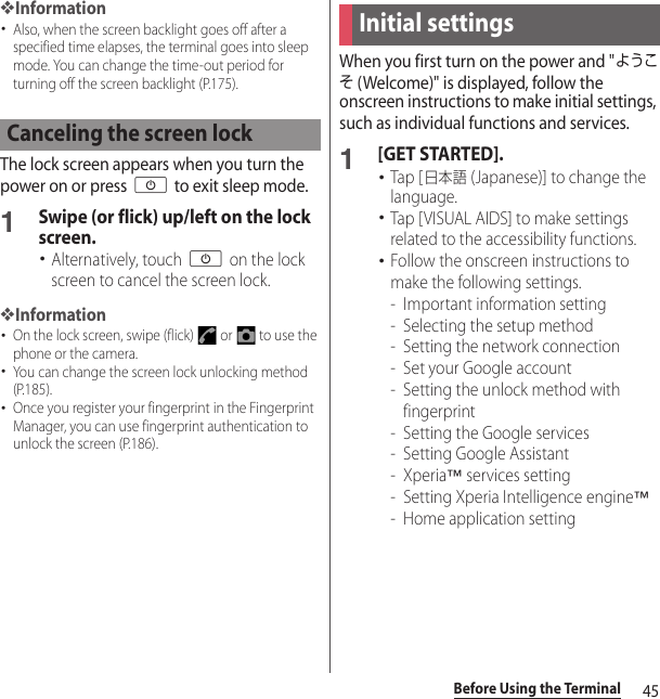 45Before Using the Terminal❖Information･Also, when the screen backlight goes off after a specified time elapses, the terminal goes into sleep mode. You can change the time-out period for turning off the screen backlight (P.175).The lock screen appears when you turn the power on or press O to exit sleep mode.1Swipe (or flick) up/left on the lock screen.･Alternatively, touch O on the lock screen to cancel the screen lock.❖Information･On the lock screen, swipe (flick)   or   to use the phone or the camera.･You can change the screen lock unlocking method (P.185).･Once you register your fingerprint in the Fingerprint Manager, you can use fingerprint authentication to unlock the screen (P.186).When you first turn on the power and &quot;ようこそ (Welcome)&quot; is displayed, follow the onscreen instructions to make initial settings, such as individual functions and services.1[GET STARTED].･Tap [日本語 (Japanese)] to change the language.･Tap [VISUAL AIDS] to make settings related to the accessibility functions.･Follow the onscreen instructions to make the following settings.- Important information setting- Selecting the setup method- Setting the network connection- Set your Google account- Setting the unlock method with fingerprint- Setting the Google services- Setting Google Assistant-Xperia™ services setting- Setting Xperia Intelligence engine™- Home application settingCanceling the screen lockInitial settings
