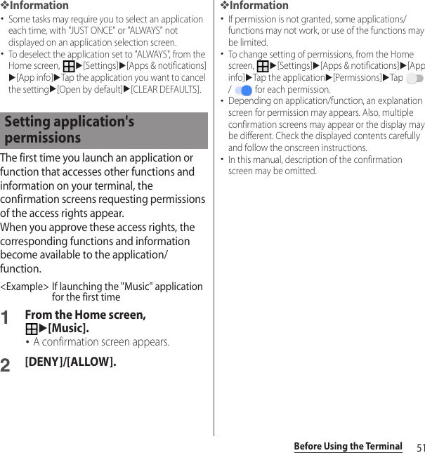 51Before Using the Terminal❖Information･Some tasks may require you to select an application each time, with &quot;JUST ONCE&quot; or &quot;ALWAYS&quot; not displayed on an application selection screen.･To deselect the application set to &quot;ALWAYS&quot;, from the Home screen, u[Settings]u[Apps &amp; notifications]u[App info]uTap the application you want to cancel the settingu[Open by default]u[CLEAR DEFAULTS].The first time you launch an application or function that accesses other functions and information on your terminal, the confirmation screens requesting permissions of the access rights appear.When you approve these access rights, the corresponding functions and information become available to the application/function.&lt;Example&gt; If launching the &quot;Music&quot; application for the first time1From the Home screen, u[Music].･A confirmation screen appears.2[DENY]/[ALLOW].❖Information･If permission is not granted, some applications/functions may not work, or use of the functions may be limited.･To change setting of permissions, from the Home screen, u[Settings]u[Apps &amp; notifications]u[App info]uTap the applicationu[Permissions]uTap  /   for each permission.･Depending on application/function, an explanation screen for permission may appears. Also, multiple confirmation screens may appear or the display may be different. Check the displayed contents carefully and follow the onscreen instructions.･In this manual, description of the confirmation screen may be omitted.Setting application&apos;s permissions