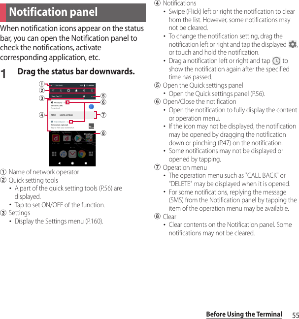 55Before Using the TerminalWhen notification icons appear on the status bar, you can open the Notification panel to check the notifications, activate corresponding application, etc.1Drag the status bar downwards.aName of network operatorbQuick setting tools･A part of the quick setting tools (P.56) are displayed.･Tap to set ON/OFF of the function.cSettings･Display the Settings menu (P.160).dNotifications･Swipe (Flick) left or right the notification to clear from the list. However, some notifications may not be cleared.･To change the notification setting, drag the notification left or right and tap the displayed  , or touch and hold the notification.･Drag a notification left or right and tap   to show the notification again after the specified time has passed.eOpen the Quick settings panel･Open the Quick settings panel (P.56).fOpen/Close the notification･Open the notification to fully display the content or operation menu.･If the icon may not be displayed, the notification may be opened by dragging the notification down or pinching (P.47) on the notification.･Some notifications may not be displayed or opened by tapping.gOperation menu･The operation menu such as &quot;CALL BACK&quot; or &quot;DELETE&quot; may be displayed when it is opened.･For some notifications, replying the message (SMS) from the Notification panel by tapping the item of the operation menu may be available.hClear･Clear contents on the Notification panel. Some notifications may not be cleared.Notification paneldbacghef