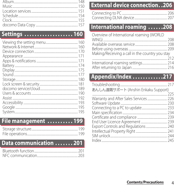 4Contents/PrecautionsAlbum........................................................................................ 148Music.......................................................................................... 150Location services................................................................151Schedule.................................................................................. 154Clock........................................................................................... 155docomo Data Copy ..........................................................157Settings  . . . . . . . . . . . . . . . . . . . 160Viewing the setting menu............................................160Network &amp; Internet............................................................ 160Device connection............................................................ 170Appearance ........................................................................... 171Apps &amp; notifications .........................................................171Battery ....................................................................................... 174Display....................................................................................... 175Sound ........................................................................................ 177Storage...................................................................................... 180Lock screen &amp; security..................................................... 181docomo service/cloud....................................................189Users &amp; accounts ................................................................190Assist .......................................................................................... 192Accessibility ........................................................................... 193Google ...................................................................................... 195System....................................................................................... 195File management  . . . . . . . . . . 199Storage structure................................................................ 199File operations......................................................................199Data communication . . . . . . . 201Bluetooth function............................................................ 201NFC communication........................................................ 203External device connection. .206Connecting to PC .............................................................. 206Connecting DLNA device............................................. 207International roaming  . . . . . .208Overview of International roaming (WORLD WING) ........................................................................................ 208Available overseas service ............................................ 208Before using overseas ..................................................... 209Making/Receiving a call in the country you stay....................................................................................................... 212International roaming settings.................................. 214After returning to Japan ................................................ 216Appendix/Index . . . . . . . . . . . .217Troubleshooting................................................................. 217あんしん遠隔サポート (Anshin Enkaku Support)....................................................................................................... 225Warranty and After Sales Services ........................... 226Software Update ................................................................ 230Connecting to a PC to update................................... 233Main specification ............................................................. 234Certificate and compliance ......................................... 239End User Licence Agreement .................................... 239Export Controls and Regulations ............................. 240Intellectual Property Right ........................................... 241SIM unlock.............................................................................. 244Index .......................................................................................... 245