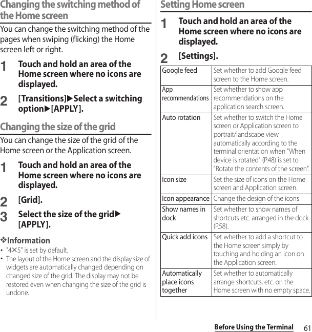 61Before Using the TerminalChanging the switching method of the Home screenYou can change the switching method of the pages when swiping (flicking) the Home screen left or right.1Touch and hold an area of the Home screen where no icons are displayed.2[Transitions]uSelect a switching optionu[APPLY].Changing the size of the gridYou can change the size of the grid of the Home screen or the Application screen.1Touch and hold an area of the Home screen where no icons are displayed.2[Grid].3Select the size of the gridu[APPLY].❖Information･&quot;4u5&quot; is set by default.･The layout of the Home screen and the display size of widgets are automatically changed depending on changed size of the grid. The display may not be restored even when changing the size of the grid is undone.Setting Home screen1Touch and hold an area of the Home screen where no icons are displayed.2[Settings].Google feedSet whether to add Google feed screen to the Home screen.App recommendationsSet whether to show app recommendations on the application search screen.Auto rotationSet whether to switch the Home screen or Application screen to portrait/landscape view automatically according to the terminal orientation when &quot;When device is rotated&quot; (P.48) is set to &quot;Rotate the contents of the screen&quot;.Icon sizeSet the size of icons on the Home screen and Application screen.Icon appearanceChange the design of the iconsShow names in dockSet whether to show names of shortcuts etc. arranged in the dock (P.58).Quick add iconsSet whether to add a shortcut to the Home screen simply by touching and holding an icon on the Application screen.Automatically place icons togetherSet whether to automatically arrange shortcuts, etc. on the Home screen with no empty space.