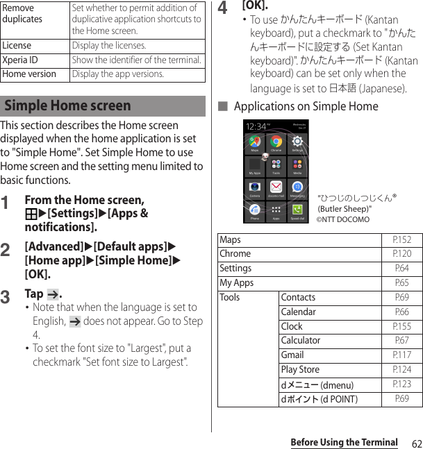 62Before Using the TerminalThis section describes the Home screen displayed when the home application is set to &quot;Simple Home&quot;. Set Simple Home to use Home screen and the setting menu limited to basic functions.1From the Home screen, u[Settings]u[Apps &amp; notifications].2[Advanced]u[Default apps]u[Home app]u[Simple Home]u[OK].3Tap .･Note that when the language is set to English,   does not appear. Go to Step 4.･To set the font size to &quot;Largest&quot;, put a checkmark &quot;Set font size to Largest&quot;.4[OK].･To use かんたんキーボード (Kantan keyboard), put a checkmark to &quot;かんたんキーボードに設定する (Set Kantan keyboard)&quot;. かんたんキーボード (Kantan keyboard) can be set only when the language is set to 日本語 (Japanese).■ Applications on Simple HomeRemove duplicatesSet whether to permit addition of duplicative application shortcuts to the Home screen.LicenseDisplay the licenses.Xperia IDShow the identifier of the terminal.Home versionDisplay the app versions.Simple Home screenMapsP. 1 5 2ChromeP. 1 2 0SettingsP. 6 4My AppsP. 6 5Tools ContactsP. 6 9CalendarP. 6 6ClockP. 1 5 5CalculatorP. 6 7GmailP. 1 1 7Play StoreP. 1 2 4dメニュー (dmenu)P. 1 2 3dポイント (d POINT)P. 6 9©NTT DOCOMO&quot;ひつじのしつじくん®(Butler Sheep)&quot;