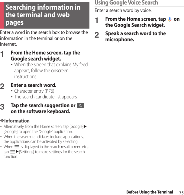 75Before Using the TerminalEnter a word in the search box to browse the information in the terminal or on the Internet.1From the Home screen, tap the Google search widget.･When the screen that explains My feed appears, follow the onscreen instructions.2Enter a search word.･Character entry (P.76)･The search candidate list appears.3Tap the search suggestion or   on the software keyboard.❖Information･Alternatively, from the Home screen, tap [Google]u[Google] to open the &quot;Google&quot; application.･When the search candidates include applications, the applications can be activated by selecting.･When   is displayed in the search result screen etc., tap u[Settings] to make settings for the search function.Using Google Voice SearchEnter a search word by voice.1From the Home screen, tap   on the Google Search widget.2Speak a search word to the microphone.Searching information in the terminal and web pages