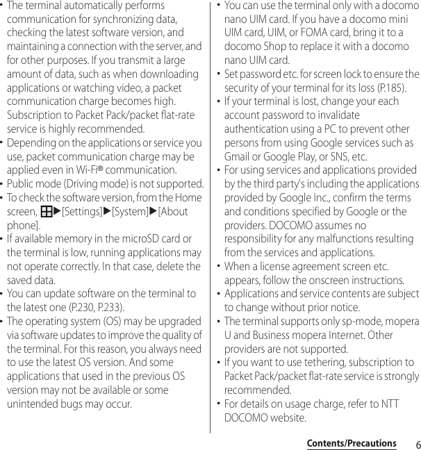 6Contents/Precautions･The terminal automatically performs communication for synchronizing data, checking the latest software version, and maintaining a connection with the server, and for other purposes. If you transmit a large amount of data, such as when downloading applications or watching video, a packet communication charge becomes high. Subscription to Packet Pack/packet flat-rate service is highly recommended.･Depending on the applications or service you use, packet communication charge may be applied even in Wi-Fi® communication.･Public mode (Driving mode) is not supported.･To check the software version, from the Home screen, u[Settings]u[System]u[About phone].･If available memory in the microSD card or the terminal is low, running applications may not operate correctly. In that case, delete the saved data.･You can update software on the terminal to the latest one (P.230, P.233).･The operating system (OS) may be upgraded via software updates to improve the quality of the terminal. For this reason, you always need to use the latest OS version. And some applications that used in the previous OS version may not be available or some unintended bugs may occur.･You can use the terminal only with a docomo nano UIM card. If you have a docomo mini UIM card, UIM, or FOMA card, bring it to a docomo Shop to replace it with a docomo nano UIM card.･Set password etc. for screen lock to ensure the security of your terminal for its loss (P.185).･If your terminal is lost, change your each account password to invalidate authentication using a PC to prevent other persons from using Google services such as Gmail or Google Play, or SNS, etc.･For using services and applications provided by the third party&apos;s including the applications provided by Google Inc., confirm the terms and conditions specified by Google or the providers. DOCOMO assumes no responsibility for any malfunctions resulting from the services and applications.･When a license agreement screen etc. appears, follow the onscreen instructions.･Applications and service contents are subject to change without prior notice.･The terminal supports only sp-mode, mopera U and Business mopera Internet. Other providers are not supported.･If you want to use tethering, subscription to Packet Pack/packet flat-rate service is strongly recommended.･For details on usage charge, refer to NTT DOCOMO website.