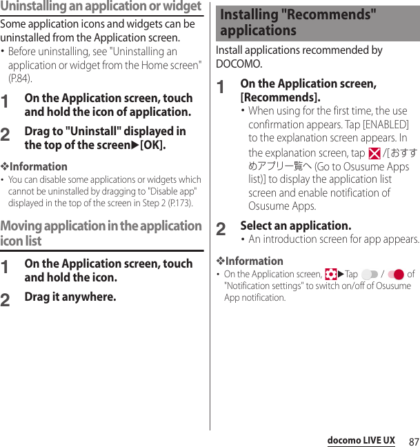 87docomo LIVE UXUninstalling an application or widgetSome application icons and widgets can be uninstalled from the Application screen.･Before uninstalling, see &quot;Uninstalling an application or widget from the Home screen&quot; (P.84).1On the Application screen, touch and hold the icon of application.2Drag to &quot;Uninstall&quot; displayed in the top of the screenu[OK].❖Information･You can disable some applications or widgets which cannot be uninstalled by dragging to &quot;Disable app&quot; displayed in the top of the screen in Step 2 (P.173).Moving application in the application icon list1On the Application screen, touch and hold the icon.2Drag it anywhere.Install applications recommended by DOCOMO.1On the Application screen, [Recommends].･When using for the first time, the use confirmation appears. Tap [ENABLED] to the explanation screen appears. In the explanation screen, tap   /[おすすめアプリ一覧へ (Go to Osusume Apps list)] to display the application list screen and enable notification of Osusume Apps.2Select an application.･An introduction screen for app appears.❖Information･On the Application screen, uTap  /  of &quot;Notification settings&quot; to switch on/off of Osusume App notification.Installing &quot;Recommends&quot; applications