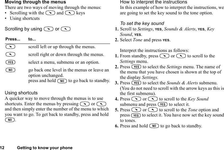 This is the Internet version of the user&apos;s guide. © Print only for private use.12 Getting to know your phoneMoving through the menusThere are two ways of moving through the menus:• Scrolling with the   and   keys• Using shortcutsScrolling by using   or   Using shortcutsA quicker way to move through the menus is to use shortcuts. Enter the menus by pressing   or   and then simply enter the number of the menu to which you want to go. To get back to standby, press and hold .How to interpret the instructionsIn this example of how to interpret the instructions, we are going to set the key sound to the tone option.To set the key sound1. Scroll to Settings, YES, Sounds &amp; Alerts, YES, Key Sound, YES.2. Select Tone and press YES.Interpret the instructions as follows:1. From standby, press   or   to scroll to the Settings menu.2. Press   to select the Settings menu. The name of the menu that you have chosen is shown at the top of the display Settings.3. Press   to select the Sounds &amp; Alerts submenu. (You do not need to scroll with the arrow keys as this is the first submenu).4. Press   or   to scroll to the Key Sound submenu and press   to select it.5. Press   or   to scroll to the Tone option and press   to select it. You have now set the key sound to tones.6. Press and hold   to go back to standby.Press... to...scroll left or up through the menus.scroll right or down through the menus.select a menu, submenu or an option.go back one level in the menus or leave an option unchanged.press and hold   to go back to standby.