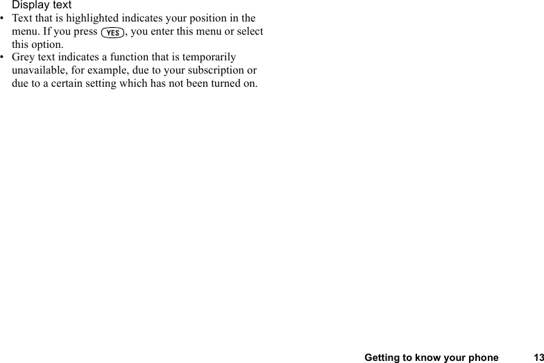 This is the Internet version of the user&apos;s guide. © Print only for private use.Getting to know your phone 13Display text• Text that is highlighted indicates your position in the menu. If you press  , you enter this menu or select this option.• Grey text indicates a function that is temporarily unavailable, for example, due to your subscription or due to a certain setting which has not been turned on.