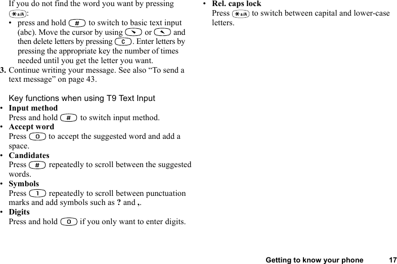 This is the Internet version of the user&apos;s guide. © Print only for private use.Getting to know your phone 17If you do not find the word you want by pressing :• press and hold   to switch to basic text input (abc). Move the cursor by using   or   and then delete letters by pressing  . Enter letters by pressing the appropriate key the number of times needed until you get the letter you want.3. Continue writing your message. See also “To send a text message” on page 43.Key functions when using T9 Text Input•Input methodPress and hold   to switch input method.•Accept wordPress  to accept the suggested word and add a space.•CandidatesPress   repeatedly to scroll between the suggested words.•SymbolsPress   repeatedly to scroll between punctuation marks and add symbols such as ? and ,.•DigitsPress and hold   if you only want to enter digits.•Rel. caps lockPress   to switch between capital and lower-case letters.