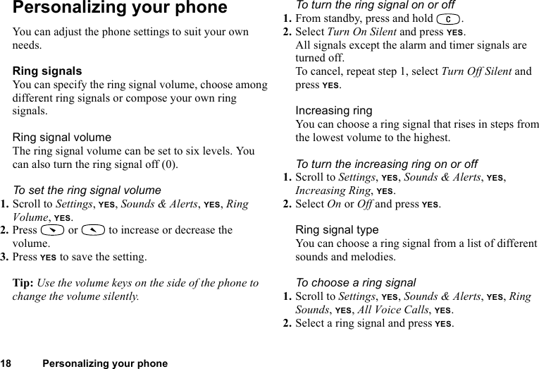 This is the Internet version of the user&apos;s guide. © Print only for private use.18 Personalizing your phonePersonalizing your phoneYou can adjust the phone settings to suit your own needs.Ring signalsYou can specify the ring signal volume, choose among different ring signals or compose your own ring signals.Ring signal volumeThe ring signal volume can be set to six levels. You can also turn the ring signal off (0).To set the ring signal volume1. Scroll to Settings, YES, Sounds &amp; Alerts, YES, Ring Volume, YES.2. Press   or   to increase or decrease the volume.3. Press YES to save the setting.Tip: Use the volume keys on the side of the phone to change the volume silently.To turn the ring signal on or off1. From standby, press and hold  .2. Select Turn On Silent and press YES.All signals except the alarm and timer signals are turned off.To cancel, repeat step 1, select Turn Off Silent and press YES.Increasing ringYou can choose a ring signal that rises in steps from the lowest volume to the highest.To turn the increasing ring on or off1. Scroll to Settings, YES, Sounds &amp; Alerts, YES, Increasing Ring, YES.2. Select On or Off and press YES.Ring signal typeYou can choose a ring signal from a list of different sounds and melodies.To choose a ring signal1. Scroll to Settings, YES, Sounds &amp; Alerts, YES, Ring Sounds, YES, All Voice Calls, YES.2. Select a ring signal and press YES.