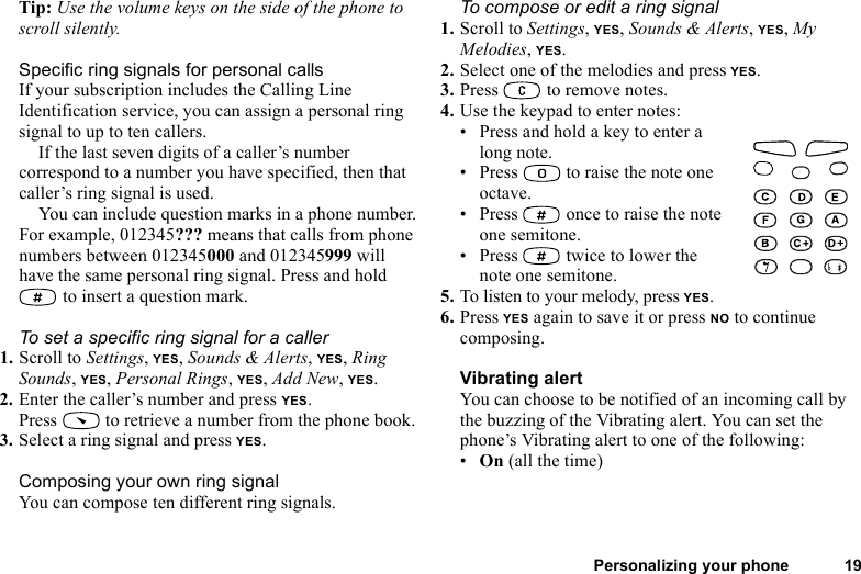 This is the Internet version of the user&apos;s guide. © Print only for private use.Personalizing your phone 19Tip: Use the volume keys on the side of the phone to scroll silently.Specific ring signals for personal callsIf your subscription includes the Calling Line Identification service, you can assign a personal ring signal to up to ten callers.If the last seven digits of a caller’s number correspond to a number you have specified, then that caller’s ring signal is used.You can include question marks in a phone number. For example, 012345??? means that calls from phone numbers between 012345000 and 012345999 will have the same personal ring signal. Press and hold  to insert a question mark.To set a specific ring signal for a caller1. Scroll to Settings, YES, Sounds &amp; Alerts, YES, Ring Sounds, YES, Personal Rings, YES, Add New, YES.2. Enter the caller’s number and press YES.Press   to retrieve a number from the phone book.3. Select a ring signal and press YES.Composing your own ring signalYou can compose ten different ring signals.To compose or edit a ring signal1. Scroll to Settings, YES, Sounds &amp; Alerts, YES, My Melodies, YES.2. Select one of the melodies and press YES.3. Press   to remove notes.4. Use the keypad to enter notes:• Press and hold a key to enter a long note.• Press   to raise the note one octave.• Press   once to raise the note one semitone.• Press   twice to lower the note one semitone.5. To listen to your melody, press YES. 6. Press YES again to save it or press NO to continue composing.Vibrating alertYou can choose to be notified of an incoming call by the buzzing of the Vibrating alert. You can set the phone’s Vibrating alert to one of the following:•On (all the time)