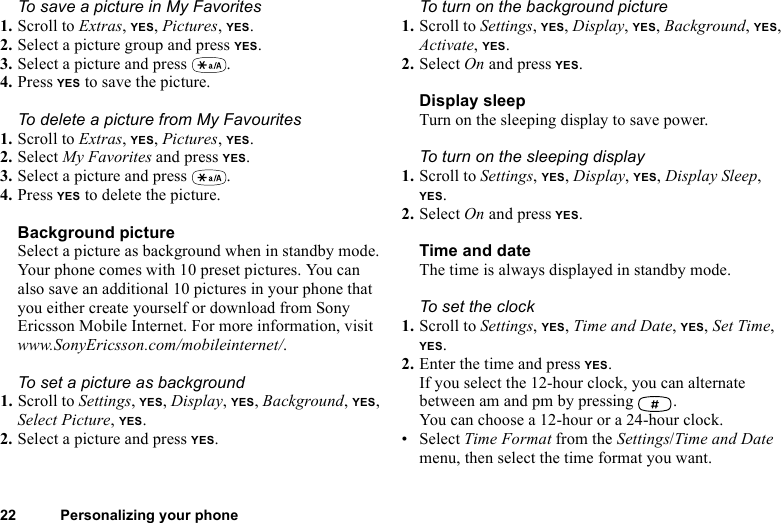 This is the Internet version of the user&apos;s guide. © Print only for private use.22 Personalizing your phoneTo save a picture in My Favorites1. Scroll to Extras, YES, Pictures, YES.2. Select a picture group and press YES.3. Select a picture and press  .4. Press YES to save the picture.To delete a picture from My Favourites1. Scroll to Extras, YES, Pictures, YES.2. Select My Favorites and press YES.3. Select a picture and press  .4. Press YES to delete the picture.Background pictureSelect a picture as background when in standby mode. Your phone comes with 10 preset pictures. You can also save an additional 10 pictures in your phone that you either create yourself or download from Sony Ericsson Mobile Internet. For more information, visit www.SonyEricsson.com/mobileinternet/.To set a picture as background1. Scroll to Settings, YES, Display, YES, Background, YES, Select Picture, YES.2. Select a picture and press YES.To turn on the background picture1. Scroll to Settings, YES, Display, YES, Background, YES, Activate, YES.2. Select On and press YES.Display sleepTurn on the sleeping display to save power.To turn on the sleeping display1. Scroll to Settings, YES, Display, YES, Display Sleep, YES.2. Select On and press YES.Time and dateThe time is always displayed in standby mode.To set the clock1. Scroll to Settings, YES, Time and Date, YES, Set Time, YES.2. Enter the time and press YES.If you select the 12-hour clock, you can alternate between am and pm by pressing  .You can choose a 12-hour or a 24-hour clock.• Select Time Format from the Settings/Time and Date menu, then select the time format you want.