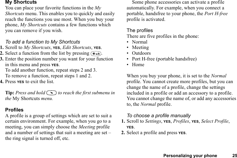 This is the Internet version of the user&apos;s guide. © Print only for private use.Personalizing your phone 25My ShortcutsYou can place your favorite functions in the My Shortcuts menu. This enables you to quickly and easily reach the functions you use most. When you buy your phone, My Shortcuts contains a few functions which you can remove if you wish.To add a function to My Shortcuts1. Scroll to My Shortcuts, YES, Edit Shortcuts, YES.2. Select a function from the list by pressing  .3. Enter the position number you want for your function in this menu and press YES.To add another function, repeat steps 2 and 3.To remove a function, repeat steps 1 and 2.4. Press YES to exit the list.Tip: Press and hold   to reach the first submenu in the My Shortcuts menu.ProfilesA profile is a group of settings which are set to suit a certain environment. For example, when you go to a meeting, you can simply choose the Meeting profile and a number of settings that suit a meeting are set – the ring signal is turned off, etc.Some phone accessories can activate a profile automatically. For example, when you connect a portable, handsfree to your phone, the Port H-free profile is activated.The profilesThere are five profiles in the phone:• Normal•Meeting• Outdoors• Port H-free (portable handsfree)• HomeWhen you buy your phone, it is set to the Normal profile. You cannot create more profiles, but you can change the name of a profile, change the settings included in a profile or add an accessory to a profile. You cannot change the name of, or add any accessories to, the Normal profile.To choose a profile manually1. Scroll to Settings, YES, Profiles, YES, Select Profile, YES.2. Select a profile and press YES.