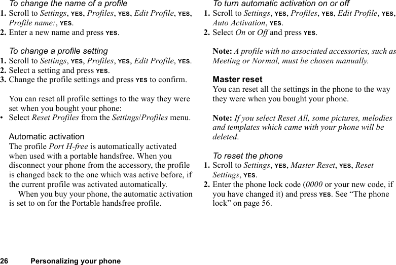 This is the Internet version of the user&apos;s guide. © Print only for private use.26 Personalizing your phoneTo change the name of a profile1. Scroll to Settings, YES, Profiles, YES, Edit Profile, YES, Profile name:, YES.2. Enter a new name and press YES.To change a profile setting1. Scroll to Settings, YES, Profiles, YES, Edit Profile, YES.2. Select a setting and press YES.3. Change the profile settings and press YES to confirm.You can reset all profile settings to the way they were set when you bought your phone:•Select Reset Profiles from the Settings/Profiles menu.Automatic activationThe profile Port H-free is automatically activated when used with a portable handsfree. When you disconnect your phone from the accessory, the profile is changed back to the one which was active before, if the current profile was activated automatically.When you buy your phone, the automatic activation is set to on for the Portable handsfree profile.To turn automatic activation on or off1. Scroll to Settings, YES, Profiles, YES, Edit Profile, YES, Auto Activation, YES.2. Select On or Off and press YES.Note: A profile with no associated accessories, such as Meeting or Normal, must be chosen manually.Master resetYou can reset all the settings in the phone to the way they were when you bought your phone.Note: If you select Reset All, some pictures, melodies and templates which came with your phone will be deleted.To reset the phone1. Scroll to Settings, YES, Master Reset, YES, Reset Settings, YES.2. Enter the phone lock code (0000 or your new code, if you have changed it) and press YES. See “The phone lock” on page 56.