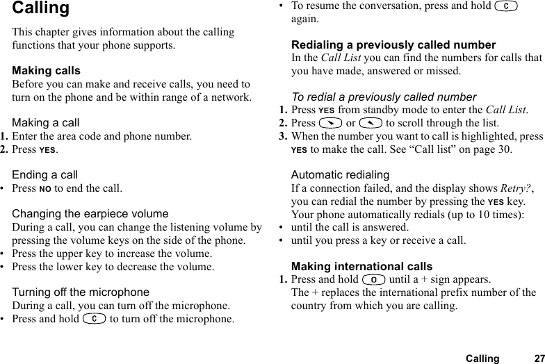 This is the Internet version of the user&apos;s guide. © Print only for private use.Calling 27CallingThis chapter gives information about the calling functions that your phone supports.Making callsBefore you can make and receive calls, you need to turn on the phone and be within range of a network.Making a call1. Enter the area code and phone number.2. Press YES.Ending a call•Press NO to end the call.Changing the earpiece volumeDuring a call, you can change the listening volume by pressing the volume keys on the side of the phone.• Press the upper key to increase the volume.• Press the lower key to decrease the volume.Turning off the microphoneDuring a call, you can turn off the microphone.• Press and hold   to turn off the microphone.• To resume the conversation, press and hold   again.Redialing a previously called numberIn the Call List you can find the numbers for calls that you have made, answered or missed.To redial a previously called number1. Press YES from standby mode to enter the Call List.2. Press   or   to scroll through the list.3. When the number you want to call is highlighted, press YES to make the call. See “Call list” on page 30.Automatic redialingIf a connection failed, and the display shows Retry?, you can redial the number by pressing the YES key. Your phone automatically redials (up to 10 times):• until the call is answered.• until you press a key or receive a call.Making international calls1. Press and hold   until a + sign appears.The + replaces the international prefix number of the country from which you are calling.