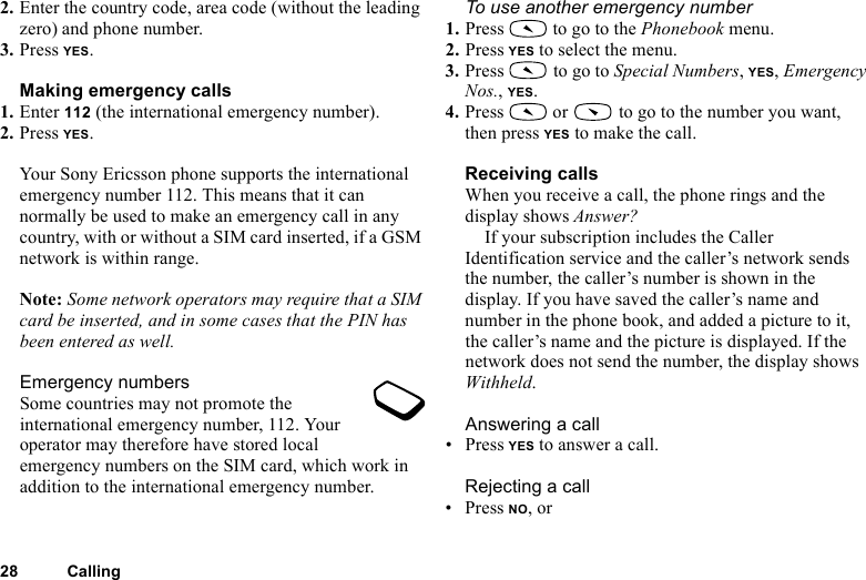 This is the Internet version of the user&apos;s guide. © Print only for private use.28 Calling2. Enter the country code, area code (without the leading zero) and phone number.3. Press YES.Making emergency calls1. Enter 112 (the international emergency number).2. Press YES.Your Sony Ericsson phone supports the international emergency number 112. This means that it can normally be used to make an emergency call in any country, with or without a SIM card inserted, if a GSM network is within range.Note: Some network operators may require that a SIM card be inserted, and in some cases that the PIN has been entered as well.Emergency numbersSome countries may not promote the international emergency number, 112. Your operator may therefore have stored local emergency numbers on the SIM card, which work in addition to the international emergency number.To use another emergency number1. Press   to go to the Phonebook menu.2. Press YES to select the menu.3. Press   to go to Special Numbers, YES, Emergency Nos., YES.4. Press  or  to go to the number you want, then press YES to make the call.Receiving callsWhen you receive a call, the phone rings and the display shows Answer?If your subscription includes the Caller Identification service and the caller’s network sends the number, the caller’s number is shown in the display. If you have saved the caller’s name and number in the phone book, and added a picture to it, the caller’s name and the picture is displayed. If the network does not send the number, the display shows Withheld.Answering a call• Press YES to answer a call.Rejecting a call• Press NO, or