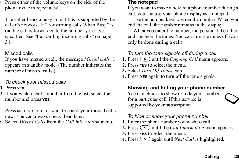 This is the Internet version of the user&apos;s guide. © Print only for private use.Calling 29• Press either of the volume keys on the side of the phone twice to reject a call.The caller hears a busy tone if this is supported by the caller’s network. If “Forwarding calls When Busy” is on, the call is forwarded to the number you have specified. See “Forwarding incoming calls” on page 34.Missed callsIf you have missed a call, the message Missed calls: 1 appears in standby mode. (The number indicates the number of missed calls.)To check your missed calls1. Press YES.2. If you wish to call a number from the list, select the number and press YES.Press NO if you do not want to check your missed calls now. You can always check them later.• Select Missed Calls from the Call Information menu.The notepadIf you want to make a note of a phone number during a call, you can use your phone display as a notepad.Use the number keys to enter the number. When you end the call, the number remains in the display. When you enter the number, the person at the other end can hear the tones. You can turn the tones off (can only be done during a call).To turn the tone signals off during a call1. Press   until the Ongoing Call menu appears.2. Press YES to select the menu.3. Select Turn Off Tones, YES.4. Press YES again to turn off the tone signals.Showing and hiding your phone numberYou can choose to show or hide your number for a particular call, if this service is supported by your subscription.To hide or show your phone number1. Enter the phone number you wish to call.2. Press   until the Call Information menu appears.3. Press YES to select the menu.4. Press   again until Next Call is highlighted.