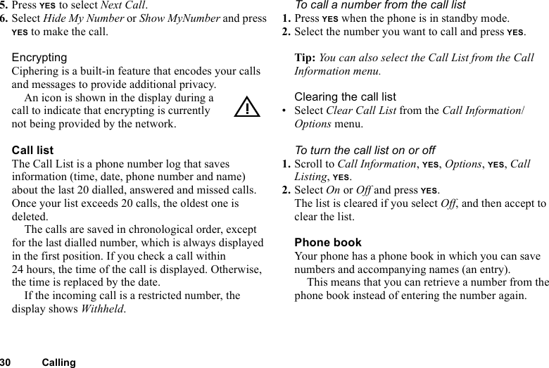 This is the Internet version of the user&apos;s guide. © Print only for private use.30 Calling5. Press YES to select Next Call.6. Select Hide My Number or Show MyNumber and press YES to make the call.EncryptingCiphering is a built-in feature that encodes your calls and messages to provide additional privacy.An icon is shown in the display during a call to indicate that encrypting is currently not being provided by the network.Call listThe Call List is a phone number log that saves information (time, date, phone number and name) about the last 20 dialled, answered and missed calls. Once your list exceeds 20 calls, the oldest one is deleted.The calls are saved in chronological order, except for the last dialled number, which is always displayed in the first position. If you check a call within 24 hours, the time of the call is displayed. Otherwise, the time is replaced by the date.If the incoming call is a restricted number, the display shows Withheld.To call a number from the call list1. Press YES when the phone is in standby mode.2. Select the number you want to call and press YES.Tip: You can also select the Call List from the Call Information menu.Clearing the call list• Select Clear Call List from the Call Information/Options menu.To turn the call list on or off1. Scroll to Call Information, YES, Options, YES, Call Listing, YES. 2. Select On or Off and press YES.The list is cleared if you select Off, and then accept to clear the list.Phone bookYour phone has a phone book in which you can save numbers and accompanying names (an entry).This means that you can retrieve a number from the phone book instead of entering the number again.