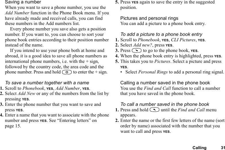 This is the Internet version of the user&apos;s guide. © Print only for private use.Calling 31Saving a numberWhen you want to save a phone number, you use the Add Number function in the Phone Book menu. If you have already made and received calls, you can find these numbers in the Add numbers list.Every phone number you save also gets a position number. If you want to, you can choose to sort your phone book entries according to their position number instead of the name.If you intend to use your phone both at home and abroad, it is a good idea to save all phone numbers as international phone numbers, i.e. with the + sign, followed by the country code, the area code and the phone number. Press and hold   to enter the + sign.To save a number together with a name1. Scroll to Phonebook, YES, Add Number, YES.2. Select Add New or any of the numbers from the list by pressing YES.3. Enter the phone number that you want to save and press YES.4. Enter a name that you want to associate with the phone number and press YES. See “Entering letters” on page 15.5. Press YES again to save the entry in the suggested position.Pictures and personal ringsYou can add a picture to a phone book entry.To add a picture to a phone book entry1. Scroll to Phonebook, YES, CLI Pictures, YES.2. Select Add new?, press YES.3. Press   to go to the phone book, YES.4. When the phone book entry is highlighted, press YES.5. This takes you to Pictures. Select a picture and press YES.• Select Personal Rings to add a personal ring signal.Calling a number saved in the phone bookYou use the Find and Call function to call a number that you have saved in the phone book.To call a number saved in the phone book1. Press and hold   until the Find and Call menu appears.2. Enter the name or the first few letters of the name (sort order by name) associated with the number that you want to call and press YES.