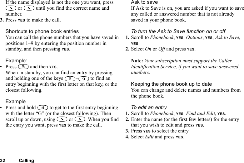 This is the Internet version of the user&apos;s guide. © Print only for private use.32 CallingIf the name displayed is not the one you want, press  or   until you find the correct name and number.3. Press YES to make the call.Shortcuts to phone book entriesYou can call the phone numbers that you have saved in positions 1–9 by entering the position number in standby, and then pressing YES.Example:• Press  and then YES.When in standby, you can find an entry by pressing and holding one of the keys  –  to find an entry beginning with the first letter on that key, or the closest following.Example• Press and hold   to get to the first entry beginning with the letter “G” (or the closest following). Then scroll up or down, using   or  . When you find the entry you want, press YES to make the call.Ask to saveIf Ask to Save is on, you are asked if you want to save any called or answered number that is not already saved in your phone book.To turn the Ask to Save function on or off1. Scroll to Phonebook, YES, Options, YES, Ask to Save, YES.2. Select On or Off and press YES.Note: Your subscription must support the Caller Identification Service, if you want to save answered numbers.Keeping the phone book up to dateYou can change and delete names and numbers from the phone book.To edit an entry1. Scroll to Phonebook, YES, Find and Edit, YES.2. Enter the name (or the first few letters) for the entry that you wish to edit and press YES.3. Press YES to select the entry.4. Select Edit and press YES.