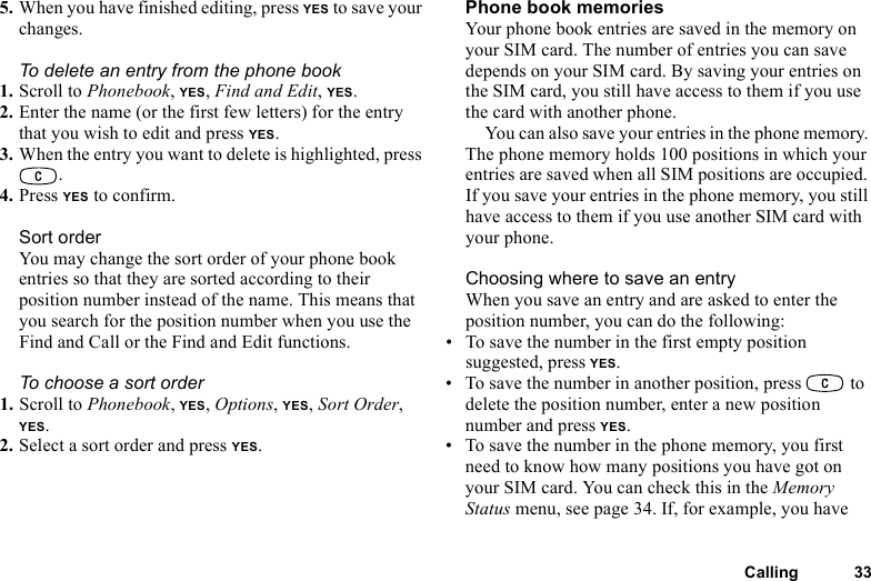 This is the Internet version of the user&apos;s guide. © Print only for private use.Calling 335. When you have finished editing, press YES to save your changes.To delete an entry from the phone book1. Scroll to Phonebook, YES, Find and Edit, YES.2. Enter the name (or the first few letters) for the entry that you wish to edit and press YES.3. When the entry you want to delete is highlighted, press .4. Press YES to confirm.Sort orderYou may change the sort order of your phone book entries so that they are sorted according to their position number instead of the name. This means that you search for the position number when you use the Find and Call or the Find and Edit functions.To choose a sort order1. Scroll to Phonebook, YES, Options, YES, Sort Order, YES.2. Select a sort order and press YES.Phone book memoriesYour phone book entries are saved in the memory on your SIM card. The number of entries you can save depends on your SIM card. By saving your entries on the SIM card, you still have access to them if you use the card with another phone.You can also save your entries in the phone memory. The phone memory holds 100 positions in which your entries are saved when all SIM positions are occupied. If you save your entries in the phone memory, you still have access to them if you use another SIM card with your phone.Choosing where to save an entryWhen you save an entry and are asked to enter the position number, you can do the following:• To save the number in the first empty position suggested, press YES.• To save the number in another position, press   to delete the position number, enter a new position number and press YES.• To save the number in the phone memory, you first need to know how many positions you have got on your SIM card. You can check this in the Memory Status menu, see page 34. If, for example, you have 