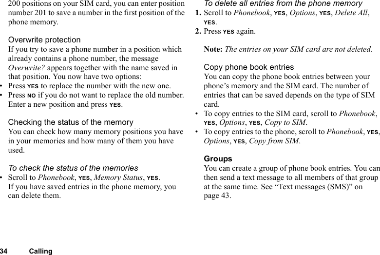 This is the Internet version of the user&apos;s guide. © Print only for private use.34 Calling200 positions on your SIM card, you can enter position number 201 to save a number in the first position of the phone memory.Overwrite protectionIf you try to save a phone number in a position which already contains a phone number, the message Overwrite? appears together with the name saved in that position. You now have two options: • Press YES to replace the number with the new one.• Press NO if you do not want to replace the old number. Enter a new position and press YES.Checking the status of the memoryYou can check how many memory positions you have in your memories and how many of them you have used.To check the status of the memories• Scroll to Phonebook, YES, Memory Status, YES.If you have saved entries in the phone memory, you can delete them.To delete all entries from the phone memory1. Scroll to Phonebook, YES, Options, YES, Delete All, YES.2. Press YES again.Note: The entries on your SIM card are not deleted.Copy phone book entriesYou can copy the phone book entries between your phone’s memory and the SIM card. The number of entries that can be saved depends on the type of SIM card.• To copy entries to the SIM card, scroll to Phonebook, YES, Options, YES, Copy to SIM.• To copy entries to the phone, scroll to Phonebook, YES, Options, YES, Copy from SIM.GroupsYou can create a group of phone book entries. You can then send a text message to all members of that group at the same time. See “Text messages (SMS)” on page 43.