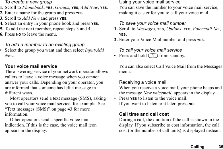 This is the Internet version of the user&apos;s guide. © Print only for private use.Calling 35To create a new group1. Scroll to Phonebook, YES, Groups, YES, Add New, YES.2. Enter a name for the group and press YES.3. Scroll to Add New and press YES.4. Select an entry in your phone book and press YES.5. To add the next member, repeat steps 3 and 4.6. Press NO to leave the menu.To add a member to an existing group• Select the group you want and then select Input/Add New.Your voice mail serviceThe answering service of your network operator allows callers to leave a voice message when you cannot answer your calls. Depending on your operator, you are informed that someone has left a message in different ways.Most operators send a text message (SMS), asking you to call your voice mail service, for example. See “Text messages (SMS)” on page 43 for more information.Other operators send a specific voice mail indication. If this is the case, the voice mail icon appears in the display.Using your voice mail serviceYou can save the number to your voice mail service, making it easier for you to call your voice mail.To save your voice mail number1. Scroll to Messages, YES, Options, YES, Voicemail No., YES.2. Enter your Voice Mail number and press YES.To call your voice mail service• Press and hold   from standby.You can also select Call Voice Mail from the Messages menu.Receiving a voice mailWhen you receive a voice mail, your phone beeps and the message New voicemail. appears in the display.• Press YES to listen to the voice mail.If you want to listen to it later, press NO.Call time and call costDuring a call, the duration of the call is shown in the display. If you subscribe to cost information, the call cost (or the number of call units) is displayed instead.