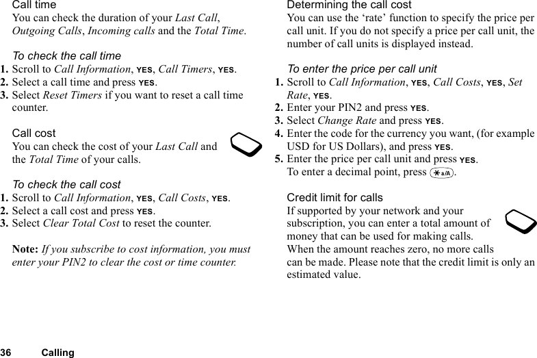 This is the Internet version of the user&apos;s guide. © Print only for private use.36 CallingCall timeYou can check the duration of your Last Call, Outgoing Calls, Incoming calls and the Total Time.To check the call time1. Scroll to Call Information, YES, Call Timers, YES.2. Select a call time and press YES.3. Select Reset Timers if you want to reset a call time counter.Call costYou can check the cost of your Last Call and the Total Time of your calls.To check the call cost1. Scroll to Call Information, YES, Call Costs, YES.2. Select a call cost and press YES.3. Select Clear Total Cost to reset the counter.Note: If you subscribe to cost information, you must enter your PIN2 to clear the cost or time counter.Determining the call costYou can use the ‘rate’ function to specify the price per call unit. If you do not specify a price per call unit, the number of call units is displayed instead.To enter the price per call unit1. Scroll to Call Information, YES, Call Costs, YES, Set Rate, YES.2. Enter your PIN2 and press YES.3. Select Change Rate and press YES.4. Enter the code for the currency you want, (for example USD for US Dollars), and press YES.5. Enter the price per call unit and press YES.To enter a decimal point, press  .Credit limit for callsIf supported by your network and your subscription, you can enter a total amount of money that can be used for making calls. When the amount reaches zero, no more calls can be made. Please note that the credit limit is only an estimated value.