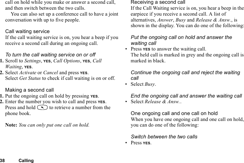 This is the Internet version of the user&apos;s guide. © Print only for private use.38 Callingcall on hold while you make or answer a second call, and then switch between the two calls. You can also set up a conference call to have a joint conversation with up to five people. Call waiting serviceIf the call waiting service is on, you hear a beep if you receive a second call during an ongoing call.To turn the call waiting service on or off1. Scroll to Settings, YES, Call Options, YES, Call Waiting, YES.2. Select Activate or Cancel and press YES.Select Get Status to check if call waiting is on or off.Making a second call1. Put the ongoing call on hold by pressing YES.2. Enter the number you wish to call and press YES.Press and hold   to retrieve a number from the phone book.Note: You can only put one call on hold.Receiving a second callIf the Call Waiting service is on, you hear a beep in the earpiece if you receive a second call. A list of alternatives, Answer, Busy and Release &amp; Answ., is shown in the display. You can do one of the following:Put the ongoing call on hold and answer the waiting call• Press YES to answer the waiting call.The held call is marked in grey and the ongoing call is marked in black.Continue the ongoing call and reject the waiting call• Select Busy.End the ongoing call and answer the waiting call• Select Release &amp; Answ..One ongoing call and one call on holdWhen you have one ongoing call and one call on hold, you can do one of the following:Switch between the two calls• Press YES.