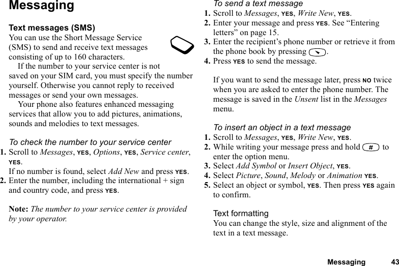 This is the Internet version of the user&apos;s guide. © Print only for private use.Messaging 43MessagingText messages (SMS)You can use the Short Message Service (SMS) to send and receive text messages consisting of up to 160 characters.If the number to your service center is not saved on your SIM card, you must specify the number yourself. Otherwise you cannot reply to received messages or send your own messages.Your phone also features enhanced messaging services that allow you to add pictures, animations, sounds and melodies to text messages.To check the number to your service center1. Scroll to Messages, YES, Options, YES, Service center, YES.If no number is found, select Add New and press YES.2. Enter the number, including the international + sign and country code, and press YES.Note: The number to your service center is provided by your operator.To send a text message1. Scroll to Messages, YES, Write New, YES.2. Enter your message and press YES. See “Entering letters” on page 15.3. Enter the recipient’s phone number or retrieve it from the phone book by pressing  .4. Press YES to send the message.If you want to send the message later, press NO twice when you are asked to enter the phone number. The message is saved in the Unsent list in the Messages menu.To insert an object in a text message1. Scroll to Messages, YES, Write New, YES.2. While writing your message press and hold   to enter the option menu.3. Select Add Symbol or Insert Object, YES.4. Select Picture, Sound, Melody or Animation YES.5. Select an object or symbol, YES. Then press YES again to confirm.Text formattingYou can change the style, size and alignment of the text in a text message.