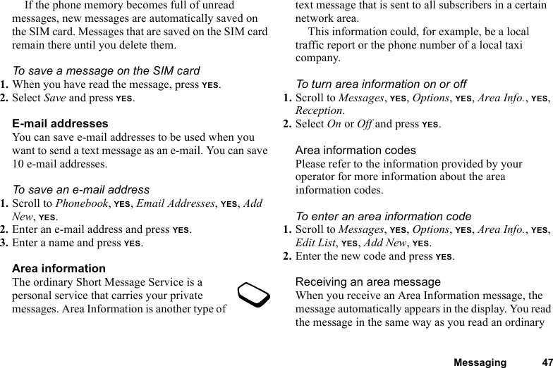 This is the Internet version of the user&apos;s guide. © Print only for private use.Messaging 47If the phone memory becomes full of unread messages, new messages are automatically saved on the SIM card. Messages that are saved on the SIM card remain there until you delete them.To save a message on the SIM card1. When you have read the message, press YES.2. Select Save and press YES.E-mail addressesYou can save e-mail addresses to be used when you want to send a text message as an e-mail. You can save 10 e-mail addresses.To save an e-mail address1. Scroll to Phonebook, YES, Email Addresses, YES, Add New, YES.2. Enter an e-mail address and press YES.3. Enter a name and press YES.Area informationThe ordinary Short Message Service is a personal service that carries your private messages. Area Information is another type of text message that is sent to all subscribers in a certain network area.This information could, for example, be a local traffic report or the phone number of a local taxi company. To turn area information on or off1. Scroll to Messages, YES, Options, YES, Area Info., YES, Reception.2. Select On or Off and press YES.Area information codesPlease refer to the information provided by your operator for more information about the area information codes.To enter an area information code1. Scroll to Messages, YES, Options, YES, Area Info., YES, Edit List, YES, Add New, YES.2. Enter the new code and press YES.Receiving an area messageWhen you receive an Area Information message, the message automatically appears in the display. You read the message in the same way as you read an ordinary 