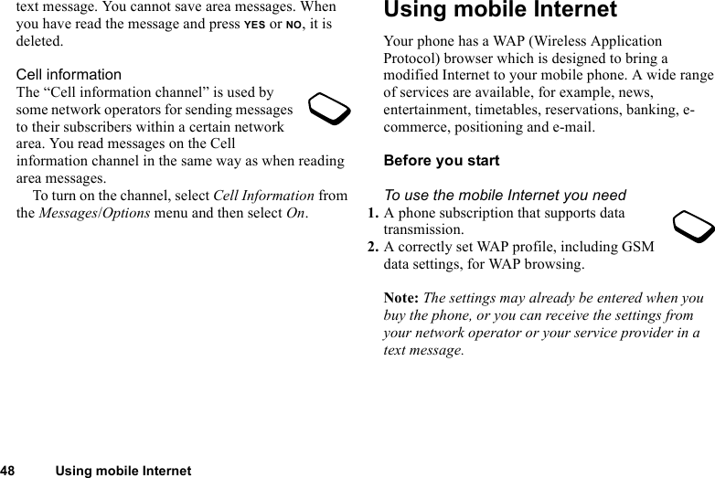 This is the Internet version of the user&apos;s guide. © Print only for private use.48 Using mobile Internettext message. You cannot save area messages. When you have read the message and press YES or NO, it is deleted.Cell informationThe “Cell information channel” is used by some network operators for sending messages to their subscribers within a certain network area. You read messages on the Cell information channel in the same way as when reading area messages.To turn on the channel, select Cell Information from the Messages/Options menu and then select On.Using mobile InternetYour phone has a WAP (Wireless Application Protocol) browser which is designed to bring a modified Internet to your mobile phone. A wide range of services are available, for example, news, entertainment, timetables, reservations, banking, e-commerce, positioning and e-mail.Before you startTo use the mobile Internet you need1. A phone subscription that supports data transmission.2. A correctly set WAP profile, including GSM data settings, for WAP browsing.Note: The settings may already be entered when you buy the phone, or you can receive the settings from your network operator or your service provider in a text message.
