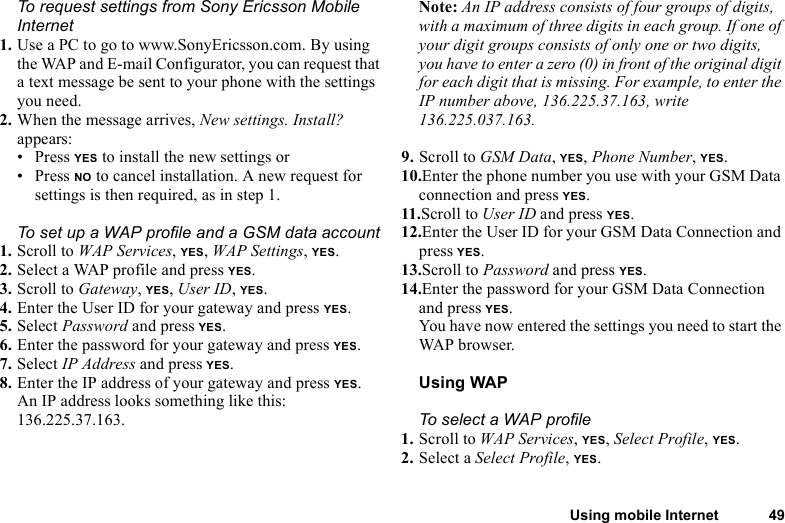 This is the Internet version of the user&apos;s guide. © Print only for private use.Using mobile Internet 49To request settings from Sony Ericsson Mobile Internet1. Use a PC to go to www.SonyEricsson.com. By using the WAP and E-mail Configurator, you can request that a text message be sent to your phone with the settings you need.2. When the message arrives, New settings. Install? appears: • Press YES to install the new settings or • Press NO to cancel installation. A new request for settings is then required, as in step 1.To set up a WAP profile and a GSM data account1. Scroll to WAP Services, YES, WAP Settings, YES.2. Select a WAP profile and press YES.3. Scroll to Gateway, YES, User ID, YES.4. Enter the User ID for your gateway and press YES.5. Select Password and press YES.6. Enter the password for your gateway and press YES.7. Select IP Address and press YES.8. Enter the IP address of your gateway and press YES.An IP address looks something like this: 136.225.37.163.Note: An IP address consists of four groups of digits, with a maximum of three digits in each group. If one of your digit groups consists of only one or two digits, you have to enter a zero (0) in front of the original digit for each digit that is missing. For example, to enter the IP number above, 136.225.37.163, write 136.225.037.163.9. Scroll to GSM Data, YES, Phone Number, YES.10.Enter the phone number you use with your GSM Data connection and press YES.11.Scroll to User ID and press YES.12.Enter the User ID for your GSM Data Connection and press YES.13.Scroll to Password and press YES.14.Enter the password for your GSM Data Connection and press YES.You have now entered the settings you need to start the WAP browser.Using WAPTo select a WAP profile1. Scroll to WAP Services, YES, Select Profile, YES.2. Select a Select Profile, YES.