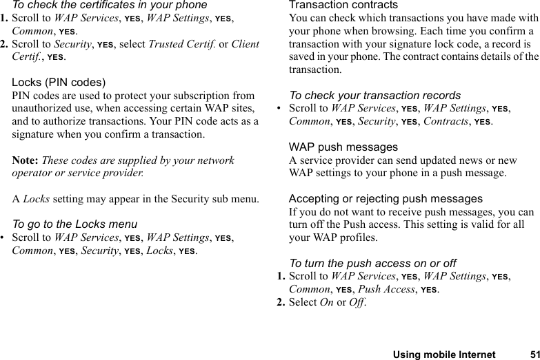 This is the Internet version of the user&apos;s guide. © Print only for private use.Using mobile Internet 51To check the certificates in your phone1. Scroll to WAP Services, YES, WAP Settings, YES, Common, YES. 2. Scroll to Security, YES, select Trusted Certif. or Client Certif., YES.Locks (PIN codes)PIN codes are used to protect your subscription from unauthorized use, when accessing certain WAP sites, and to authorize transactions. Your PIN code acts as a signature when you confirm a transaction.Note: These codes are supplied by your network operator or service provider.A Locks setting may appear in the Security sub menu. To go to the Locks menu• Scroll to WAP Services, YES, WAP Settings, YES, Common, YES, Security, YES, Locks, YES.Transaction contractsYou can check which transactions you have made with your phone when browsing. Each time you confirm a transaction with your signature lock code, a record is saved in your phone. The contract contains details of the transaction.To check your transaction records• Scroll to WAP Services, YES, WAP Settings, YES, Common, YES, Security, YES, Contracts, YES.WAP push messagesA service provider can send updated news or new WAP settings to your phone in a push message. Accepting or rejecting push messagesIf you do not want to receive push messages, you can turn off the Push access. This setting is valid for all your WAP profiles.To turn the push access on or off1. Scroll to WAP Services, YES, WAP Settings, YES, Common, YES, Push Access, YES.2. Select On or Off.