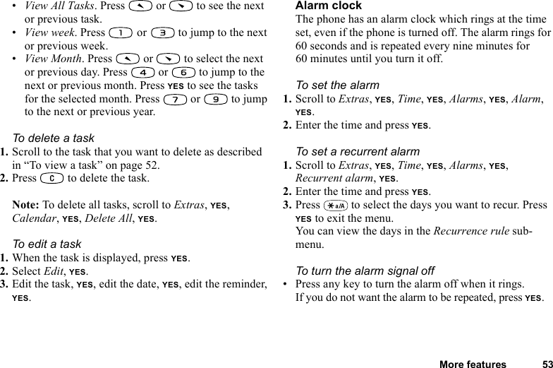 This is the Internet version of the user&apos;s guide. © Print only for private use.More features 53•View All Tasks. Press   or   to see the next or previous task.•View week. Press   or  to jump to the next or previous week.•View Month. Press   or   to select the next or previous day. Press   or   to jump to the next or previous month. Press YES to see the tasks for the selected month. Press   or   to jump to the next or previous year. To delete a task1. Scroll to the task that you want to delete as described in “To view a task” on page 52.2. Press   to delete the task.Note: To delete all tasks, scroll to Extras, YES, Calendar, YES, Delete All, YES.To edit a task1. When the task is displayed, press YES.2. Select Edit, YES.3. Edit the task, YES, edit the date, YES, edit the reminder, YES.Alarm clockThe phone has an alarm clock which rings at the time set, even if the phone is turned off. The alarm rings for 60 seconds and is repeated every nine minutes for 60 minutes until you turn it off.To set the alarm1. Scroll to Extras, YES, Time, YES, Alarms, YES, Alarm, YES.2. Enter the time and press YES.To set a recurrent alarm1. Scroll to Extras, YES, Time, YES, Alarms, YES, Recurrent alarm, YES.2. Enter the time and press YES.3. Press   to select the days you want to recur. Press YES to exit the menu.You can view the days in the Recurrence rule sub-menu.To turn the alarm signal off• Press any key to turn the alarm off when it rings.If you do not want the alarm to be repeated, press YES.