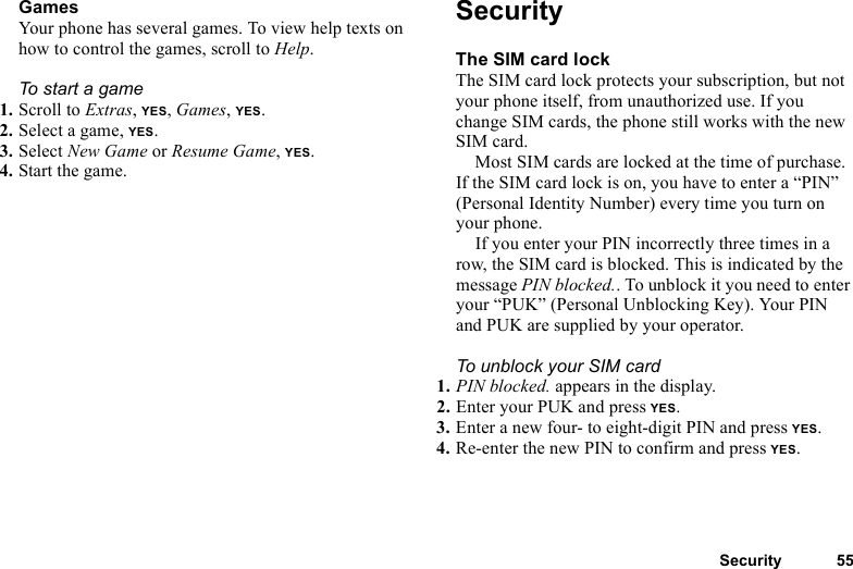 This is the Internet version of the user&apos;s guide. © Print only for private use.Security 55GamesYour phone has several games. To view help texts on how to control the games, scroll to Help.To start a game1. Scroll to Extras, YES, Games, YES.2. Select a game, YES.3. Select New Game or Resume Game, YES.4. Start the game.SecurityThe SIM card lockThe SIM card lock protects your subscription, but not your phone itself, from unauthorized use. If you change SIM cards, the phone still works with the new SIM card.Most SIM cards are locked at the time of purchase. If the SIM card lock is on, you have to enter a “PIN” (Personal Identity Number) every time you turn on your phone.If you enter your PIN incorrectly three times in a row, the SIM card is blocked. This is indicated by the message PIN blocked.. To unblock it you need to enter your “PUK” (Personal Unblocking Key). Your PIN and PUK are supplied by your operator.To unblock your SIM card 1. PIN blocked. appears in the display.2. Enter your PUK and press YES.3. Enter a new four- to eight-digit PIN and press YES.4. Re-enter the new PIN to confirm and press YES.