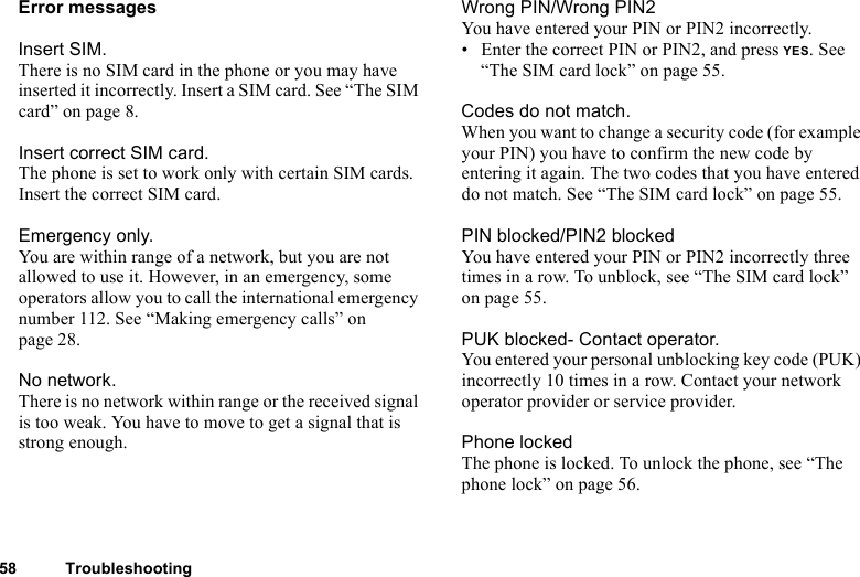 This is the Internet version of the user&apos;s guide. © Print only for private use.58 TroubleshootingError messagesInsert SIM.There is no SIM card in the phone or you may have inserted it incorrectly. Insert a SIM card. See “The SIM card” on page 8.Insert correct SIM card.The phone is set to work only with certain SIM cards. Insert the correct SIM card.Emergency only.You are within range of a network, but you are not allowed to use it. However, in an emergency, some operators allow you to call the international emergency number 112. See “Making emergency calls” on page 28.No network.There is no network within range or the received signal is too weak. You have to move to get a signal that is strong enough.Wrong PIN/Wrong PIN2You have entered your PIN or PIN2 incorrectly.• Enter the correct PIN or PIN2, and press YES. See “The SIM card lock” on page 55.Codes do not match.When you want to change a security code (for example your PIN) you have to confirm the new code by entering it again. The two codes that you have entered do not match. See “The SIM card lock” on page 55.PIN blocked/PIN2 blockedYou have entered your PIN or PIN2 incorrectly three times in a row. To unblock, see “The SIM card lock” on page 55.PUK blocked- Contact operator.You entered your personal unblocking key code (PUK) incorrectly 10 times in a row. Contact your network operator provider or service provider.Phone lockedThe phone is locked. To unlock the phone, see “The phone lock” on page 56.