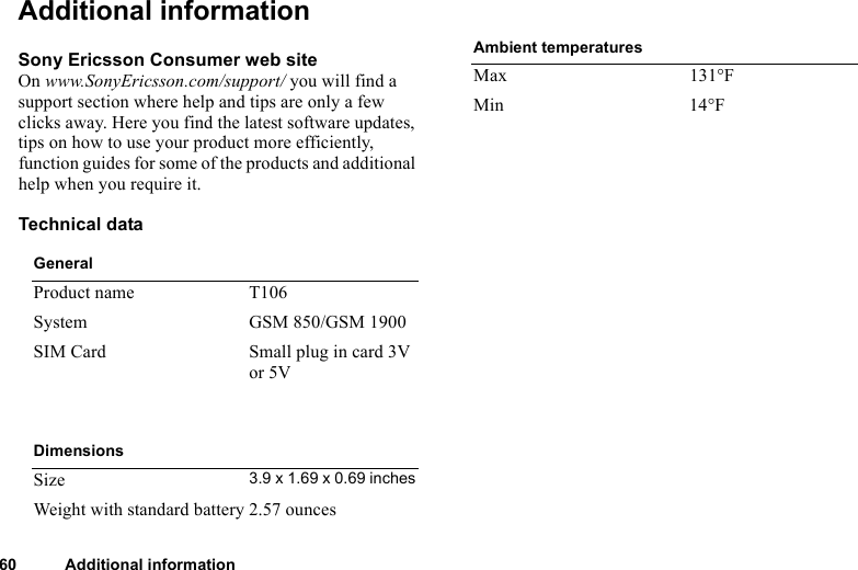 This is the Internet version of the user&apos;s guide. © Print only for private use.60 Additional informationAdditional informationSony Ericsson Consumer web siteOn www.SonyEricsson.com/support/ you will find a support section where help and tips are only a few clicks away. Here you find the latest software updates, tips on how to use your product more efficiently, function guides for some of the products and additional help when you require it.Technical dataGeneralProduct name T106System GSM 850/GSM 1900SIM Card Small plug in card 3V or 5VDimensionsSize 3.9 x 1.69 x 0.69 inchesWeight with standard battery 2.57 ouncesAmbient temperaturesMax 131°FMin 14°F