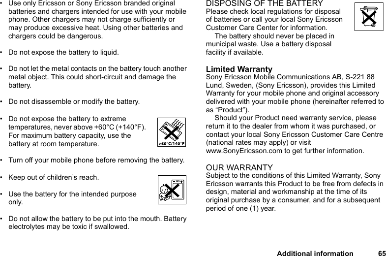 This is the Internet version of the user&apos;s guide. © Print only for private use.Additional information 65• Use only Ericsson or Sony Ericsson branded original batteries and chargers intended for use with your mobile phone. Other chargers may not charge sufficiently or may produce excessive heat. Using other batteries and chargers could be dangerous.• Do not expose the battery to liquid.• Do not let the metal contacts on the battery touch another metal object. This could short-circuit and damage the battery. • Do not disassemble or modify the battery. • Do not expose the battery to extreme temperatures, never above +60°C (+140°F). For maximum battery capacity, use the battery at room temperature. • Turn off your mobile phone before removing the battery.• Keep out of children’s reach.• Use the battery for the intended purpose only.• Do not allow the battery to be put into the mouth. Battery electrolytes may be toxic if swallowed.DISPOSING OF THE BATTERYPlease check local regulations for disposal of batteries or call your local Sony Ericsson Customer Care Center for information.The battery should never be placed in municipal waste. Use a battery disposal facility if available.Limited WarrantySony Ericsson Mobile Communications AB, S-221 88 Lund, Sweden, (Sony Ericsson), provides this Limited Warranty for your mobile phone and original accessory delivered with your mobile phone (hereinafter referred to as “Product”).Should your Product need warranty service, please return it to the dealer from whom it was purchased, or contact your local Sony Ericsson Customer Care Centre (national rates may apply) or visit www.SonyEricsson.com to get further information. OUR WARRANTYSubject to the conditions of this Limited Warranty, Sony Ericsson warrants this Product to be free from defects in design, material and workmanship at the time of its original purchase by a consumer, and for a subsequent period of one (1) year.
