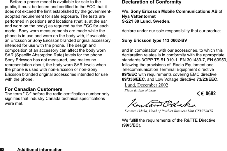 This is the Internet version of the user&apos;s guide. © Print only for private use.68 Additional informationBefore a phone model is available for sale to the public, it must be tested and certified to the FCC that it does not exceed the limit established by the government-adopted requirement for safe exposure. The tests are performed in positions and locations (that is, at the ear and worn on the body) as required by the FCC for each model. Body worn measurements are made while the phone is in use and worn on the body with, if available, an Ericsson or Sony Ericsson branded original accessory intended for use with the phone. The design and composition of an accessory can affect the body worn SAR (Specific Absorption Rate) levels for the phone. Sony Ericsson has not measured, and makes no representation about, the body worn SAR levels when the phone is used with non-Ericsson or non-Sony Ericsson branded original accessories intended for use with the phone.For Canadian Customers The term &quot;IC:&quot; before the radio certification number only signifies that industry Canada technical specifications were met.Declaration of ConformityWe, Sony Ericsson Mobile Communications AB ofNya VattentornetS-221 88 Lund, Sweden.declare under our sole responsibility that our productSony Ericsson type 113 0602-BVand in combination with our accessories, to which this declaration relates is in conformity with the appropriate standards 3GPP TS 51.010-1, EN 301489-7, EN 60950, following the provisions of, Radio Equipment and Telecommunication Terminal Equipment directive 99/5/EC with requirements covering EMC directive 89/336/EEC, and Low Voltage directive 73/23/EEC.We fulfill the requirements of the R&amp;TTE Directive (99/5/EC).Lund, December 2002Place &amp; date of issue 0682Kentaro Odaka, Head of Product Business Unit GSM/UMTS