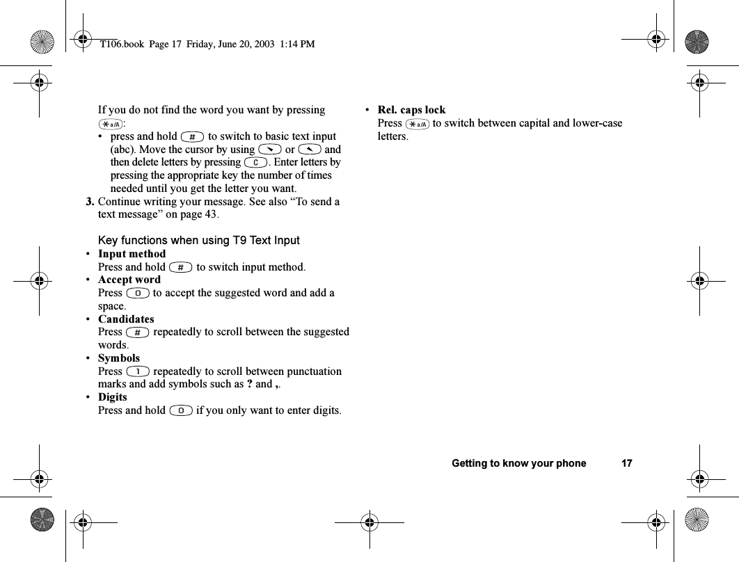 Getting to know your phone 17If you do not find the word you want by pressing :• press and hold   to switch to basic text input (abc). Move the cursor by using   or   and then delete letters by pressing  . Enter letters by pressing the appropriate key the number of times needed until you get the letter you want.3. Continue writing your message. See also “To send a text message” on page 43.Key functions when using T9 Text Input•Input methodPress and hold   to switch input method.•Accept wordPress  to accept the suggested word and add a space.•CandidatesPress   repeatedly to scroll between the suggested words.•SymbolsPress   repeatedly to scroll between punctuation marks and add symbols such as ? and ,.•DigitsPress and hold   if you only want to enter digits.•Rel. caps lockPress   to switch between capital and lower-case letters.T106.book  Page 17  Friday, June 20, 2003  1:14 PM