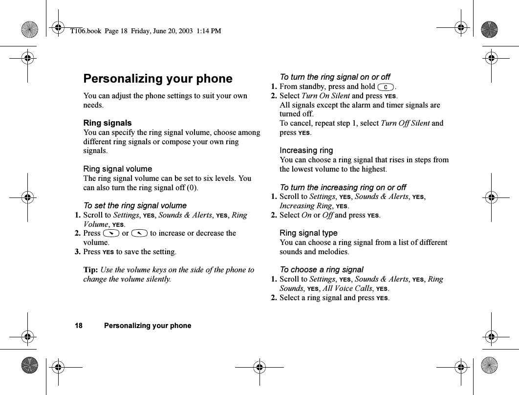 18 Personalizing your phonePersonalizing your phoneYou can adjust the phone settings to suit your own needs.Ring signalsYou can specify the ring signal volume, choose among different ring signals or compose your own ring signals.Ring signal volumeThe ring signal volume can be set to six levels. You can also turn the ring signal off (0).To set the ring signal volume1. Scroll to Settings, YES, Sounds &amp; Alerts, YES, Ring Volume, YES.2. Press   or   to increase or decrease the volume.3. Press YES to save the setting.Tip: Use the volume keys on the side of the phone to change the volume silently.To turn the ring signal on or off1. From standby, press and hold  .2. Select Turn On Silent and press YES.All signals except the alarm and timer signals are turned off.To cancel, repeat step 1, select Turn Off Silent and press YES.Increasing ringYou can choose a ring signal that rises in steps from the lowest volume to the highest.To turn the increasing ring on or off1. Scroll to Settings, YES, Sounds &amp; Alerts, YES, Increasing Ring, YES.2. Select On or Off and press YES.Ring signal typeYou can choose a ring signal from a list of different sounds and melodies.To choose a ring signal1. Scroll to Settings, YES, Sounds &amp; Alerts, YES, Ring Sounds, YES, All Voice Calls, YES.2. Select a ring signal and press YES.T106.book  Page 18  Friday, June 20, 2003  1:14 PM